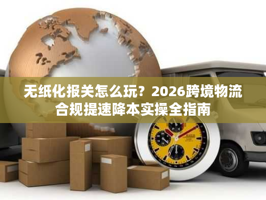 无纸化报关怎么玩？2026跨境物流合规提速降本实操全指南