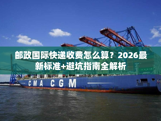 邮政国际快递收费怎么算？2026最新标准+避坑指南全解析