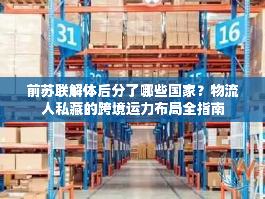 前苏联解体后分了哪些国家？物流人私藏的跨境运力布局全指南