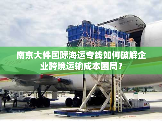 南京大件国际海运专线如何破解企业跨境运输成本困局? 南京大件国际海运专线如何破解企业跨境运输成本困局?