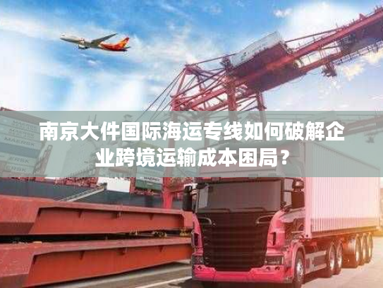 南京大件国际海运专线如何破解企业跨境运输成本困局？