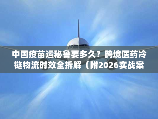 中国疫苗运秘鲁要多久？跨境医药冷链物流时效全拆解（附2026实战案例）