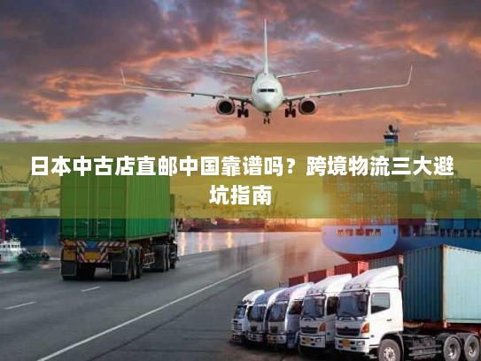 日本中古店直邮中国靠谱吗？跨境物流三大避坑指南