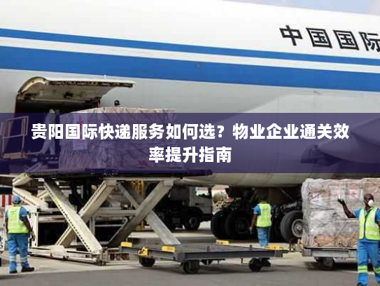 贵阳国际快递服务如何选?物业企业通关效率提升指南 贵阳国际快递服务如何选?物业企业通关效率提升指南
