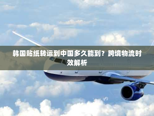 韩国贴纸转运到中国多久能到?跨境物流时效解析 韩国贴纸转运到中国多久能到?跨境物流时效解析