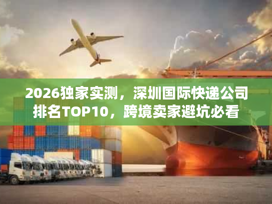 2026独家实测，深圳国际快递公司排名TOP10，跨境卖家避坑必看