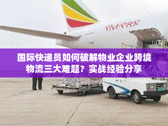国际快递员如何破解物业企业跨境物流三大难题?实战经验分享 国际快递员如何破解物业企业跨境物流三大难题?实战经验分享