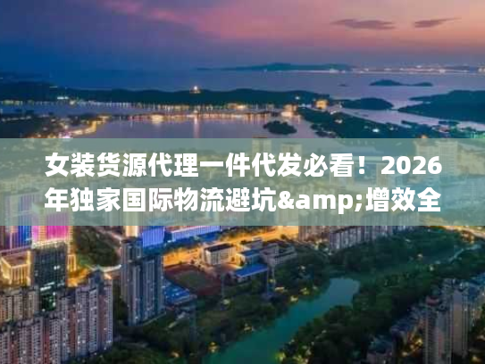 女装货源代理一件代发必看！2026年独家国际物流避坑&增效全攻略