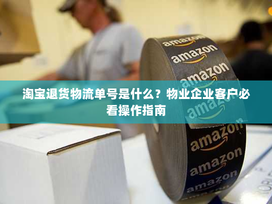 淘宝退货物流单号是什么？物业企业客户必看操作指南