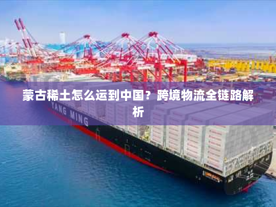 蒙古稀土怎么运到中国?跨境物流全链路解析 蒙古稀土怎么运到中国?跨境物流全链路解析