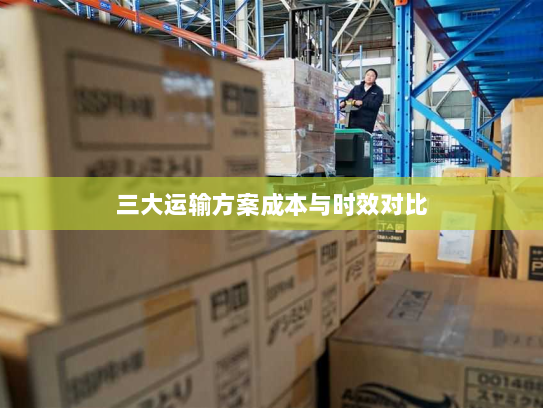 三大运输方案成本与时效对比 三大运输方案成本与时效对比
