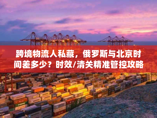 跨境物流人私藏，俄罗斯与北京时间差多少？时效/清关精准管控攻略
