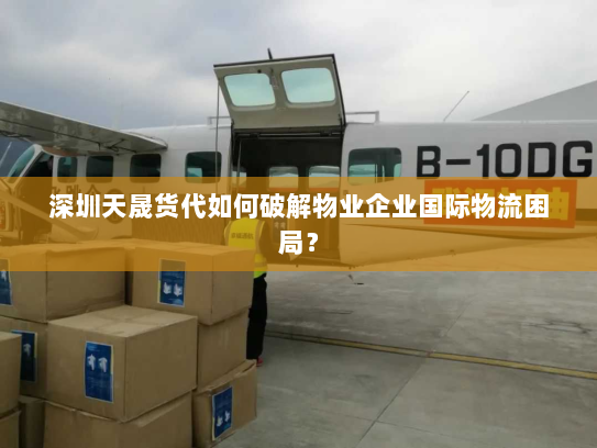 深圳天晟货代如何破解物业企业国际物流困局？