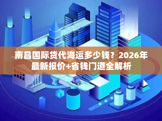 南昌国际货代海运多少钱？2026年最新报价+省钱门道全解析