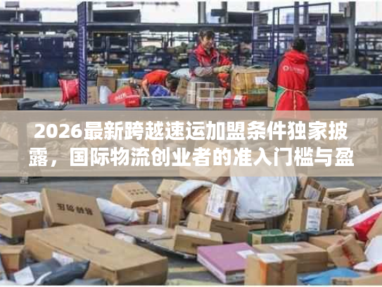 2026最新跨越速运加盟条件独家披露，国际物流创业者的准入门槛与盈利门道