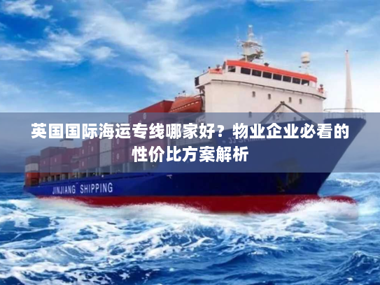 英国国际海运专线哪家好？物业企业必看的性价比方案解析