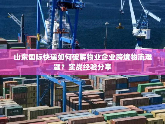 山东国际快递如何破解物业企业跨境物流难题?实战经验分享 山东国际快递如何破解物业企业跨境物流难题?实战经验分享