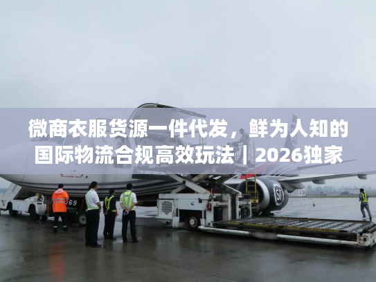 微商衣服货源一件代发，鲜为人知的国际物流合规高效玩法｜2026独家实操指南