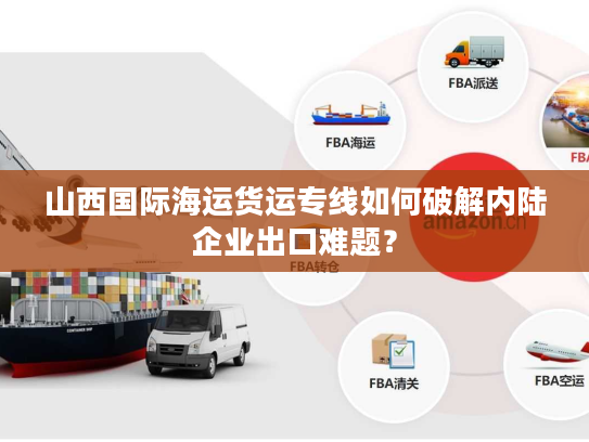 山西国际海运货运专线如何破解内陆企业出口难题？