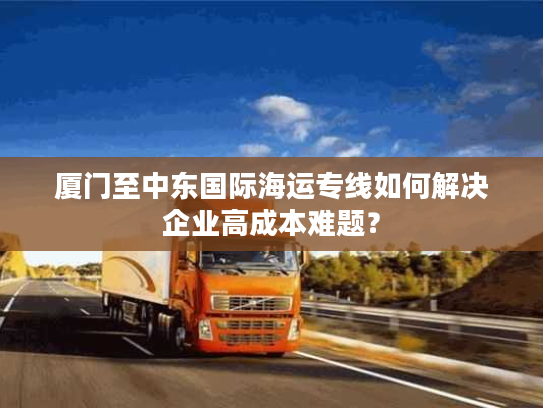 厦门至中东国际海运专线如何解决企业高成本难题? 厦门至中东国际海运专线如何解决企业高成本难题?