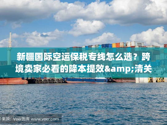 新疆国际空运保税专线怎么选？跨境卖家必看的降本提效&清关避坑指南