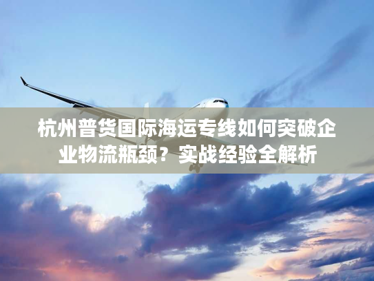杭州普货国际海运专线如何突破企业物流瓶颈?实战经验全解析 杭州普货国际海运专线如何突破企业物流瓶颈?实战经验全解析