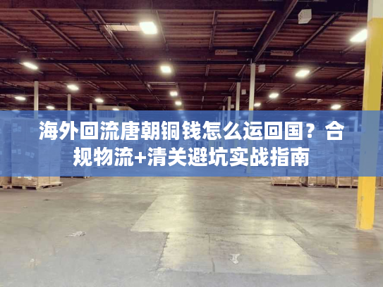 海外回流唐朝铜钱怎么运回国？合规物流+清关避坑实战指南