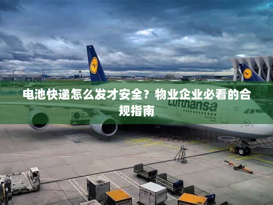 电池快递怎么发才安全？物业企业必看的合规指南