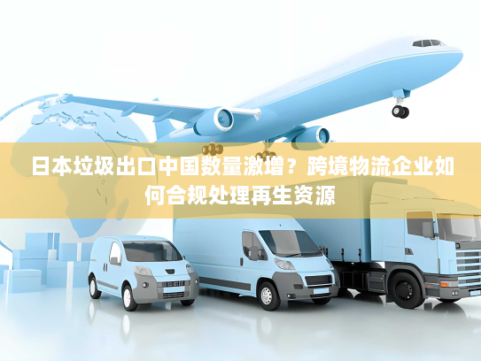 日本垃圾出口中国数量激增？跨境物流企业如何合规处理再生资源