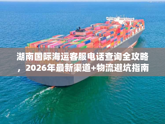 湖南国际海运客服电话查询全攻略，2026年最新渠道+物流避坑指南