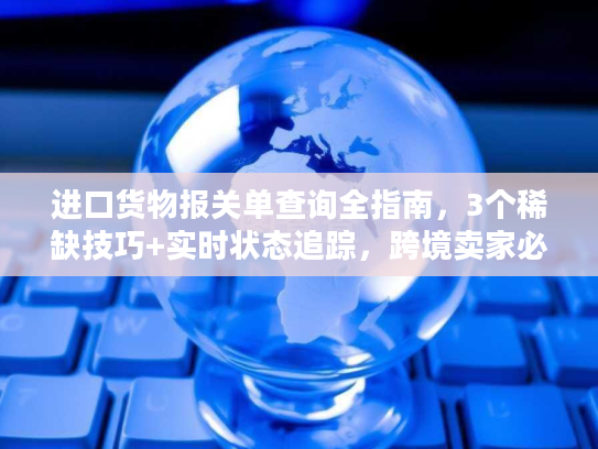 进口货物报关单查询全指南，3个稀缺技巧+实时状态追踪，跨境卖家必藏
