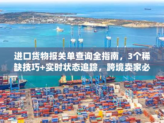 进口货物报关单查询全指南，3个稀缺技巧+实时状态追踪，跨境卖家必藏
