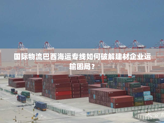 国际物流巴西海运专线如何破解建材企业运输困局? 国际物流巴西海运专线如何破解建材企业运输困局?