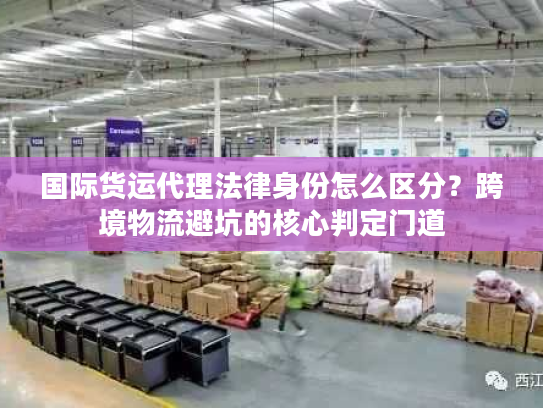 国际货运代理法律身份怎么区分？跨境物流避坑的核心判定门道