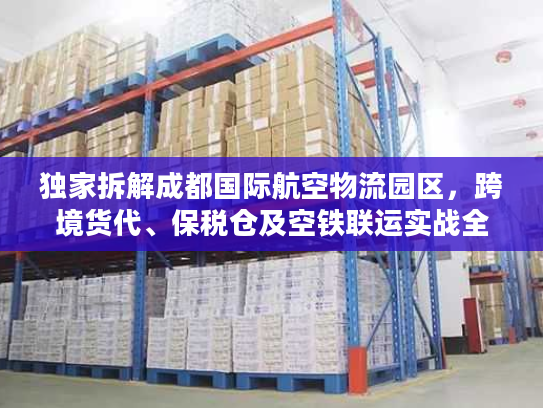 独家拆解成都国际航空物流园区，跨境货代、保税仓及空铁联运实战全攻略