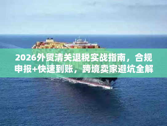 2026外贸清关退税实战指南，合规申报+快速到账，跨境卖家避坑全解析