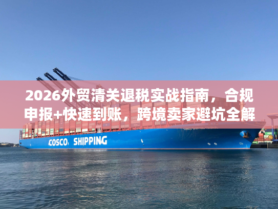 2026外贸清关退税实战指南，合规申报+快速到账，跨境卖家避坑全解析