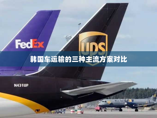 韩国车运输的三种主流方案对比 韩国车运输的三种主流方案对比