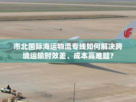 市北国际海运物流专线如何解决跨境运输时效差、成本高难题？
