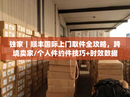 独家｜顺丰国际上门取件全攻略，跨境卖家/个人件约件技巧+时效数据+避坑指南