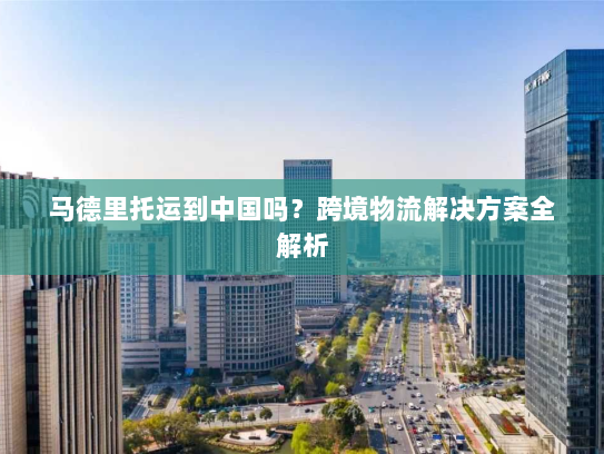 马德里托运到中国吗？跨境物流解决方案全解析