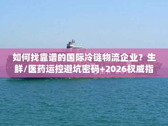 如何找靠谱的国际冷链物流企业？生鲜/医药运控避坑密码+2026权威指南