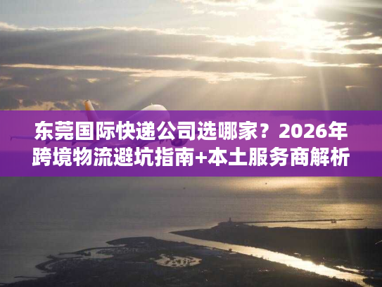 东莞国际快递公司选哪家?2026年跨境物流避坑指南+本土服务商解析 东莞国际快递公司选哪家?2026年跨境物流避坑指南+本土服务商解析