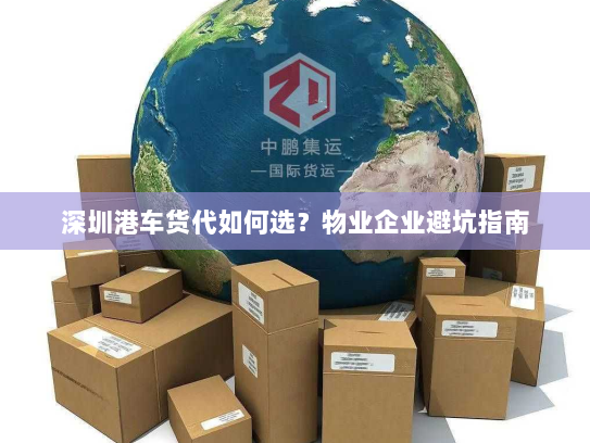 深圳港车货代如何选?物业企业避坑指南 深圳港车货代如何选?物业企业避坑指南