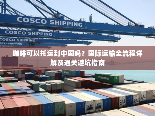 咖啡可以托运到中国吗？国际运输全流程详解及通关避坑指南