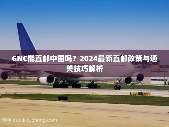 GNC能直邮中国吗？2024最新直邮政策与通关技巧解析