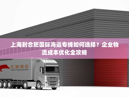 上海到合肥国际海运专线如何选择？企业物流成本优化全攻略
