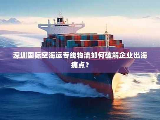 深圳国际空海运专线物流如何破解企业出海痛点? 深圳国际空海运专线物流如何破解企业出海痛点?