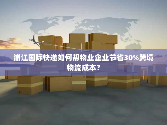 浦江国际快递如何帮物业企业节省30%跨境物流成本？