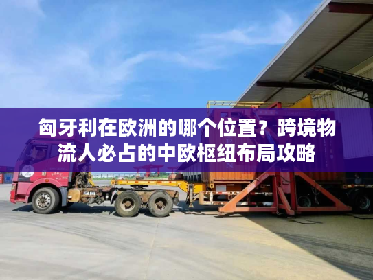 匈牙利在欧洲的哪个位置？跨境物流人必占的中欧枢纽布局攻略